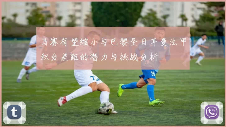 马赛有望缩小与巴黎圣日耳曼法甲积分差距的潜力与挑战分析