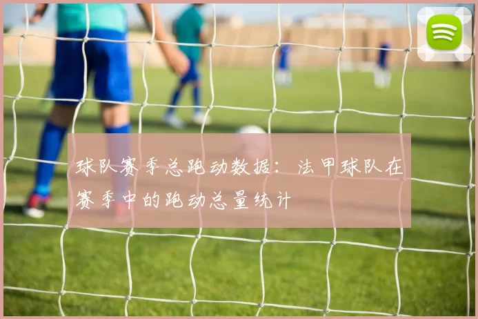 球队赛季总跑动数据：法甲球队在赛季中的跑动总量统计